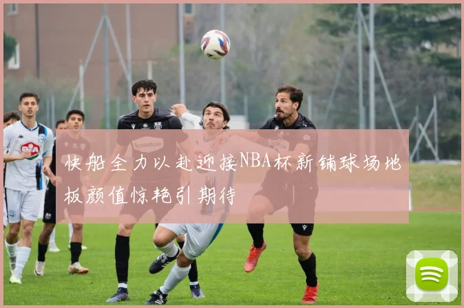 快船全力以赴迎接NBA杯新铺球场地板颜值惊艳引期待