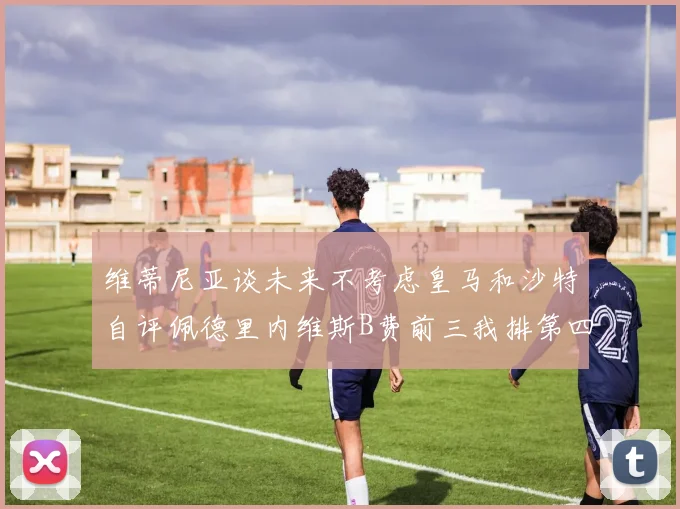 维蒂尼亚谈未来不考虑皇马和沙特自评佩德里内维斯B费前三我排第四