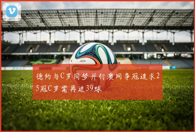德约与C罗同梦并行澳网争冠追求25冠C罗需再进39球