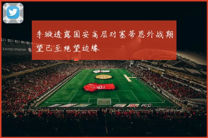 李璇透露国安高层对塞蒂恩外战期望已至绝望边缘
