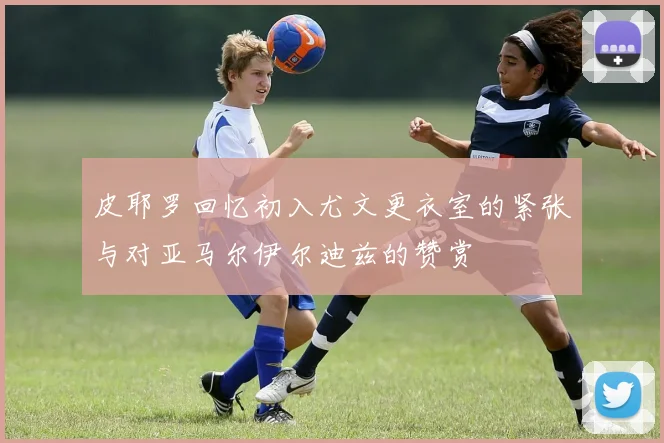 皮耶罗回忆初入尤文更衣室的紧张与对亚马尔伊尔迪兹的赞赏