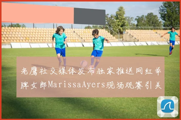 老鹰社交媒体发布独家推送网红举牌女郎MarissaAyers现场观赛引关注