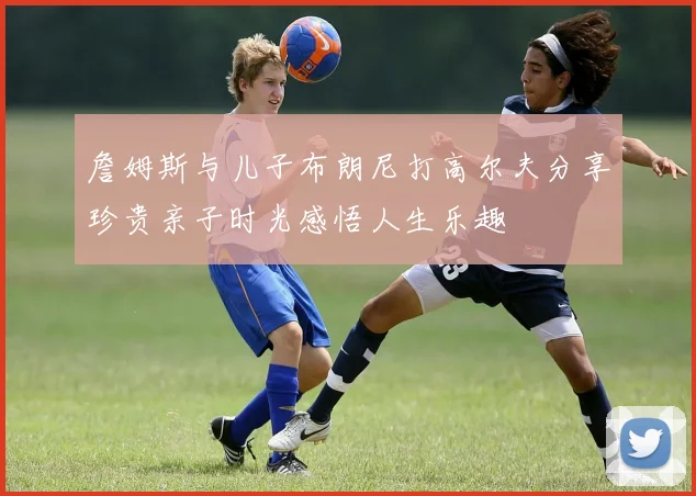 詹姆斯与儿子布朗尼打高尔夫分享珍贵亲子时光感悟人生乐趣
