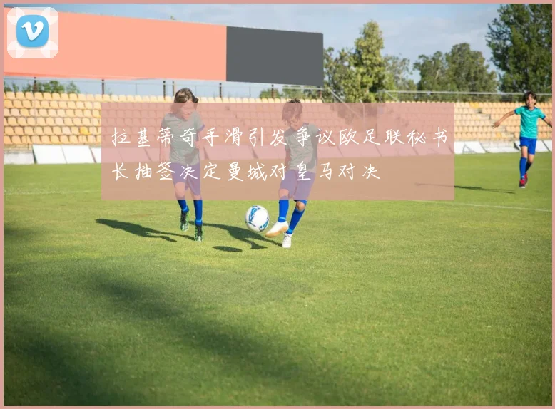 拉基蒂奇手滑引发争议欧足联秘书长抽签决定曼城对皇马对决