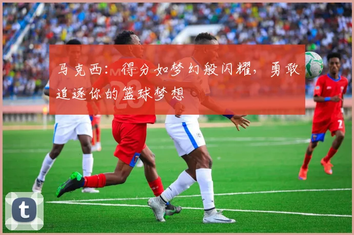 马克西：得分如梦幻般闪耀，勇敢追逐你的篮球梦想