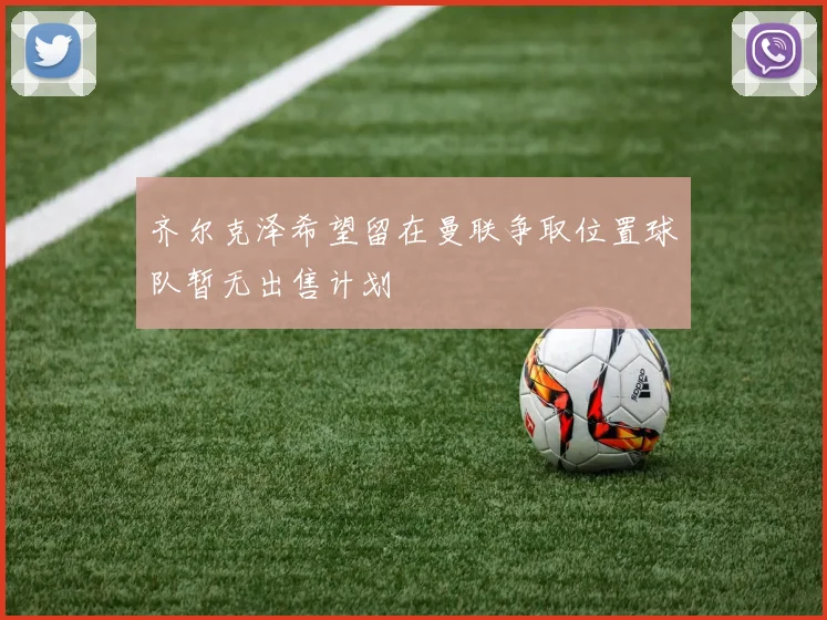 齐尔克泽希望留在曼联争取位置球队暂无出售计划