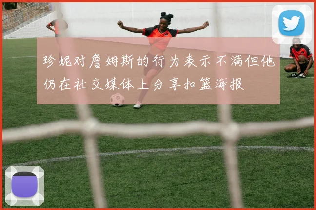 珍妮对詹姆斯的行为表示不满但他仍在社交媒体上分享扣篮海报