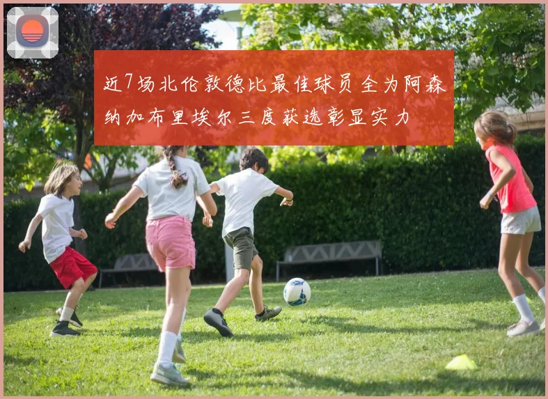 近7场北伦敦德比最佳球员全为阿森纳加布里埃尔三度获选彰显实力