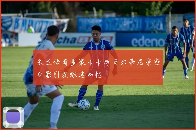 米兰传奇重聚卡卡与马尔蒂尼亲密合影引发球迷回忆
