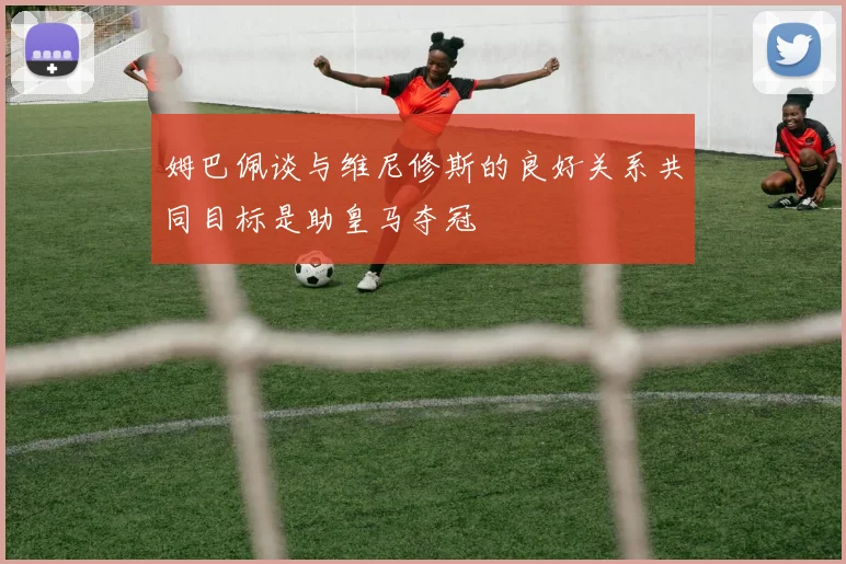 姆巴佩谈与维尼修斯的良好关系共同目标是助皇马夺冠