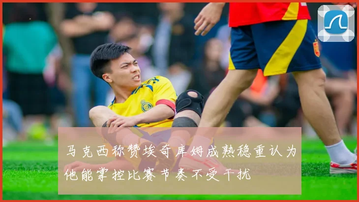 马克西称赞埃奇库姆成熟稳重认为他能掌控比赛节奏不受干扰