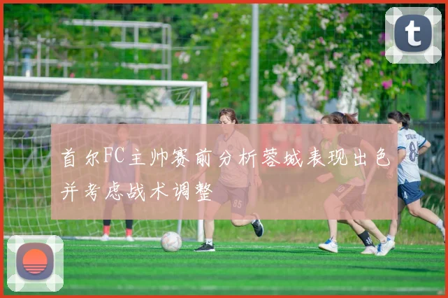 首尔FC主帅赛前分析蓉城表现出色并考虑战术调整