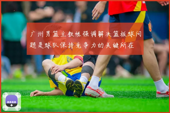 广州男篮主教练强调解决篮板球问题是球队保持竞争力的关键所在