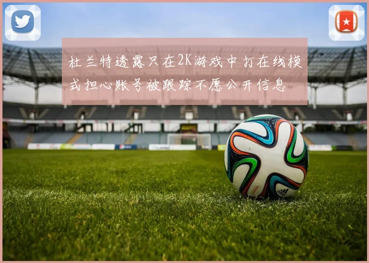 杜兰特透露只在2K游戏中打在线模式担心账号被跟踪不愿公开信息
