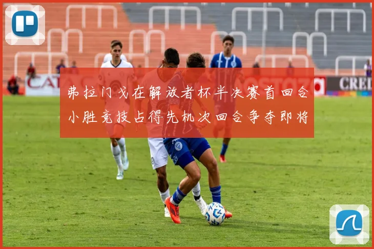 弗拉门戈在解放者杯半决赛首回合小胜竞技占得先机次回合争夺即将开启