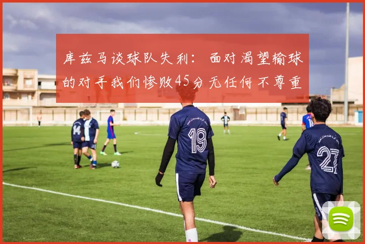 库兹马谈球队失利：面对渴望输球的对手我们惨败45分无任何不尊重之意