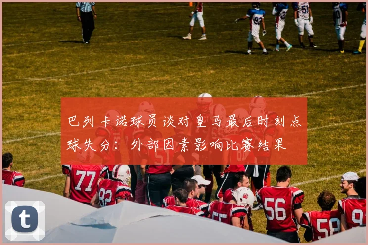 巴列卡诺球员谈对皇马最后时刻点球失分：外部因素影响比赛结果
