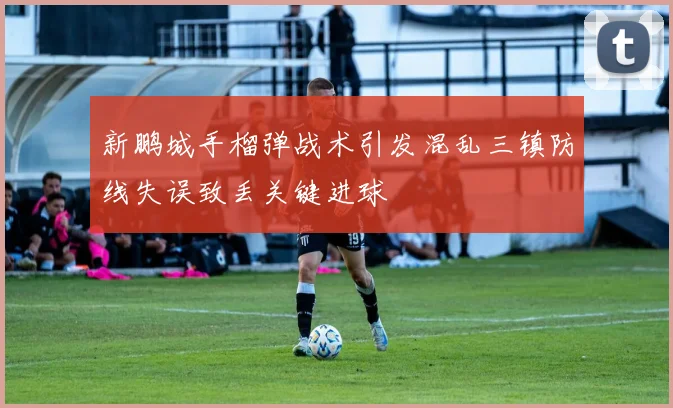 新鹏城手榴弹战术引发混乱三镇防线失误致丢关键进球