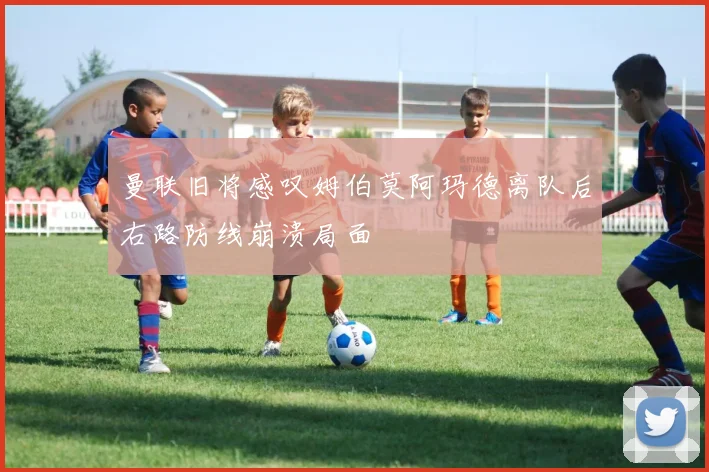曼联旧将感叹姆伯莫阿玛德离队后右路防线崩溃局面