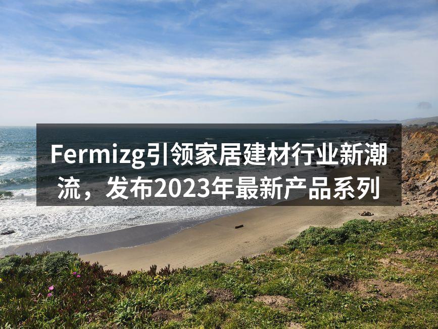Fermizg引领家居建材行业新潮流，发布2023年最新产品